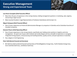 Executive Management
Strong and Experienced Team

Luis Arturo Carvajales (Chief Executive Officer)
   More than 20 years of experience in the mining industry, holding management positions in marketing, sales, logistics,
    and serving as legal counsel
   Most recently President / Legal Representative of Carbones Colombianos del Cerrejon S.A.

Miguel Velasquez (Chief Financial Officer)
   Over 25 years experience as Finance & Administrative Manager at companies in Colombia and at Colombian branches of
    Canadian companies

Giovanni Pizarro (Chief Operating Officer)
   Over 23 years experience in the mining industry, specifically coal, holding senior positions in logistics and mine
    management. He spent over 8 years with Carbones del Caribe (Argos) and has a breadth of experience in managing
    integrated mining projects, coal processing and handling facilities, quality control, and port operations in Colombia.
   Has a degree in Civil Engineering

Peter Volk (General Counsel and Secretary)

   Mr.Volk has acted as General Counsel and Secretary of PetroMagdalena Energy Corp., Pacific Rubiales Energy Corp.,
    Gran Colombia Gold Corp., and Bolivar Gold Corp.




                                                                                                                             6
 
