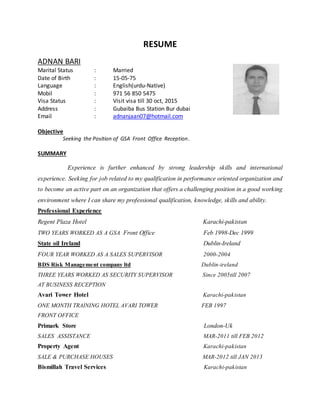 RESUME
ADNAN BARI
Marital Status : Married
Date of Birth : 15-05-75
Language : English(urdu-Native)
Mobil : 971 56 850 5475
Visa Status : Visit visa till 30 oct, 2015
Address : Gubaiba Bus Station Bur dubai
Email : adnanjaan07@hotmail.com
Objective
Seeking the Position of GSA Front Office Reception.
SUMMARY
Experience is further enhanced by strong leadership skills and international
experience. Seeking for job related to my qualification in performance oriented organization and
to become an active part on an organization that offers a challenging position in a good working
environment where I can share my professional qualification, knowledge, skills and ability.
Professional Experience
Regent Plaza Hotel Karachi-pakistan
TWO YEARS WORKED AS A GSA Front Office Feb 1998-Dec 1999
State oil Ireland Dublin-Ireland
FOUR YEAR WORKED AS A SALES SUPERVISOR 2000-2004
BDS Risk Management company ltd Dublin-ireland
THREE YEARS WORKED AS SECURITY SUPERVISOR Since 2005till 2007
AT BUSINESS RECEPTION
Avari Tower Hotel Karachi-pakistan
ONE MONTH TRAINING HOTEL AVARI TOWER FEB 1997
FRONT OFFICE
Primark Store London-Uk
SALES ASSISTANCE MAR-2011 till FEB 2012
Property Agent Karachi-pakistan
SALE & PURCHASE HOUSES MAR-2012 till JAN 2013
Bismillah Travel Services Karachi-pakistan
 