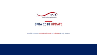 SPRA 2018 UPDATE
working for our members, EDUCATING, INFLUENCING and SUPPORTING the single ply industry
 