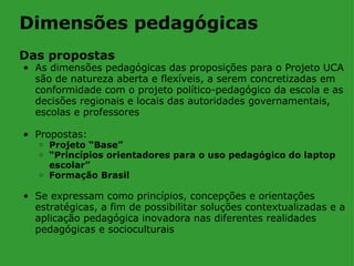 Dimensões pedagógicas
Das propostas
• As dimensões pedagógicas das proposições para o Projeto UCA
  são de natureza aberta e flexíveis, a serem concretizadas em
  conformidade com o projeto político-pedagógico da escola e as
  decisões regionais e locais das autoridades governamentais,
  escolas e professores

• Propostas:
   o Projeto “Base”
   o “Princípios orientadores para o uso pedagógico do laptop
     escolar”
   o Formação Brasil


• Se expressam como princípios, concepções e orientações
  estratégicas, a fim de possibilitar soluções contextualizadas e a
  aplicação pedagógica inovadora nas diferentes realidades
  pedagógicas e socioculturais
 