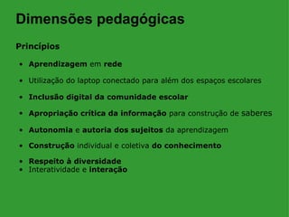 Dimensões pedagógicas
Princípios

• Aprendizagem em rede

• Utilização do laptop conectado para além dos espaços escolares

• Inclusão digital da comunidade escolar

• Apropriação crítica da informação para construção de saberes

• Autonomia e autoria dos sujeitos da aprendizagem

• Construção individual e coletiva do conhecimento

• Respeito à diversidade
• Interatividade e interação
 