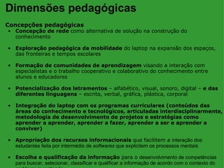 Dimensões pedagógicas
Concepções pedagógicas
• Concepção de rede como alternativa de solução na construção do
  conhecimento

• Exploração pedagógica da mobilidade do laptop na expansão dos espaços,
  das fronteiras e tempos escolares

• Formação de comunidades de aprendizagem visando a interação com
  especialistas e o trabalho cooperativo e colaborativo do conhecimento entre
  alunos e educadores

• Potencialização dos letramentos – alfabético, visual, sonoro, digital – e das
  diferentes linguagens – escrita, verbal, gráfica, plástica, corporal

• Integração do laptop com os programas curriculares (conteúdos das
  áreas do conhecimento e tecnológicos, articuladas interdisciplinarmente,
  metodologia de desenvolvimento de projetos e estratégias como
  aprender a aprender, aprender a fazer, aprender a ser e aprender a
  conviver)

• Apropriação dos recursos informacionais que facilitem a interação dos
  estudantes feita por intermédio de softwares que explicitem os processos mentais

• Escolha e qualificação da informação para o desenvolvimento de competências
  para buscar, selecionar, classificar e qualificar a informação de acordo com o contexto do
 