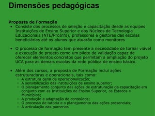 Dimensões pedagógicas
Proposta de Formação
 • Consiste dos processos de seleção e capacitação desde as equipes
   Instituições de Ensino Superior e dos Núcleos de Tecnologia
   Educacionais (NTE/ProInfo), professores e gestores das escolas
   beneficiárias até os alunos que atuarão como monitores

• O processo de formação tem presente a necessidade de tornar viável
  a execução do projeto como um piloto de validação capaz de
  oferecer elementos concretos que permitam a ampliação do projeto
  UCA para as demais escolas da rede pública de ensino básico.

• Além dos cursos, a proposta de Formação inclui ações
  estruturadoras e operacionais, tais como:
    o A estrutura geral de operacionalização;
    o A sensibilização das instituições de ensino superior;
    o O planejamento conjunto das ações de estruturação da capacitação em
      conjunto com as Instituições de Ensino Superior, os Estados e
      Municípios;
    o A produção e adaptação de conteúdos;
    o O processo de tutoria e o planejamento das ações presenciais;
    o A articulação das parcerias
 
