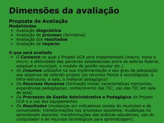 Dimensões da avaliação
Proposta de Avaliação
Modalidades
 • Avaliação diagnóstica
 • Avaliação de processo (formativa)
 • Avaliação dos resultados
 • Avaliação de impacto

O que será avaliado
 • O Contexto no qual o Projeto UCA será implementado (macro, meso e
   micro; a efetividade das parcerias estabelecidas entre as esferas federal,
   estadual e municipal, o modelo de gestão escolar etc.)
 • Os Insumos utilizados na sua implementação e seu grau de adequação
   aos objetivos do referido projeto (os recursos físicos e tecnológicos; a
   infra-estrutura; a sala; o material pedagógico)
 • Os Recursos Humanos (formação inicial; características marcantes,
   experiências pedagógicas; conhecimento das TIC; uso das TIC em sala
   de aula)
 • Os Processos de Gestão Administrativa e Pedagógica do Projeto
   UCA e o uso dos equipamentos
 • Os Resultados (mudanças em indicadores sociais do município e da
   comunidade; transformações nos processos escolares; mudanças no
   aprendizado discente; transformações das práticas educativas; uso do
   computador e de recursos tecnológicos para aprendizagem)
 