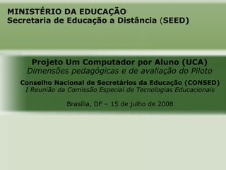 MINISTÉRIO DA EDUCAÇÃO
Secretaria de Educação a Distância (SEED)




     Projeto Um Computador por Aluno (UCA)
    Dimensões pedagógicas e de avaliação do Piloto
  Conselho Nacional de Secretários da Educação (CONSED)
   I Reunião da Comissão Especial de Tecnologias Educacionais

               Brasília, DF – 15 de julho de 2008
 