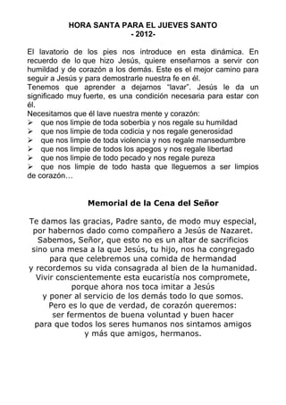 HORA SANTA PARA EL JUEVES SANTO
                        - 2012-

El lavatorio de los pies nos introduce en esta dinámica. En
recuerdo de lo que hizo Jesús, quiere enseñarnos a servir con
humildad y de corazón a los demás. Este es el mejor camino para
seguir a Jesús y para demostrarle nuestra fe en él.
Tenemos que aprender a dejarnos “lavar”. Jesús le da un
significado muy fuerte, es una condición necesaria para estar con
él.
Necesitamos que él lave nuestra mente y corazón:
 que nos limpie de toda soberbia y nos regale su humildad
 que nos limpie de toda codicia y nos regale generosidad
 que nos limpie de toda violencia y nos regale mansedumbre
 que nos limpie de todos los apegos y nos regale libertad
 que nos limpie de todo pecado y nos regale pureza
 que nos limpie de todo hasta que lleguemos a ser limpios
de corazón…


                Memorial de la Cena del Señor

Te damos las gracias, Padre santo, de modo muy especial,
 por habernos dado como compañero a Jesús de Nazaret.
   Sabemos, Señor, que esto no es un altar de sacrificios
 sino una mesa a la que Jesús, tu hijo, nos ha congregado
      para que celebremos una comida de hermandad
y recordemos su vida consagrada al bien de la humanidad.
  Vivir conscientemente esta eucaristía nos compromete,
            porque ahora nos toca imitar a Jesús
    y poner al servicio de los demás todo lo que somos.
      Pero es lo que de verdad, de corazón queremos:
       ser fermentos de buena voluntad y buen hacer
  para que todos los seres humanos nos sintamos amigos
                y más que amigos, hermanos.
 