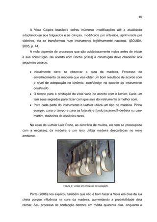 10
A Viola Caipira brasileira sofreu inúmeras modificações até a atualidade
adaptando-se aos folguedos e às danças, modificada por artesãos, aprimorada por
violeiros, ela se transformou num instrumento legitimamente nacional. (SOUSA,
2005, p. 44)
A viola depende de processos que são cuidadosamente vistos antes de iniciar
a sua construção. De acordo com Rocha (2003) a construção deve obedecer aos
seguintes passos:
• Inicialmente deve se observar a cura da madeira. Processo de
envelhecimento da madeira que visa obter um bom resultado de acordo com
o nível de adequação no binômio, som/design no tocante do instrumento
construído.
• O tempo para a produção da viola varia de acordo com o luthier. Cada um
tem seus segredos para fazer com que saia do instrumento o melhor som.
• Para cada parte do instrumento o Luthier utiliza um tipo de madeira. Pinho
europeu para o tampo e para as laterais e fundo jacarandá-de-baia ou pau-
marfim, madeiras de espécies raras.
No caso do Luthier Luiz Porte, ao contrário de muitos, ele tem se preocupado
com a escassez da madeira e por isso utiliza madeira descartadas no meio
ambiente.
Figura 3: Violas em processo de secagem.
Porte (2008) nos explicou também que não é bom fazer a Viola em dias de lua
cheia porque influência na cura da madeira, aumentando a probabilidade dela
rachar. Seu processo de confecção demora em média quarenta dias, enquanto o
 