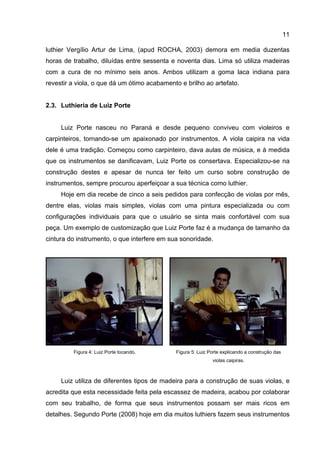 11
luthier Vergílio Artur de Lima, (apud ROCHA, 2003) demora em media duzentas
horas de trabalho, diluídas entre sessenta e noventa dias. Lima só utiliza madeiras
com a cura de no mínimo seis anos. Ambos utilizam a goma laca indiana para
revestir a viola, o que dá um ótimo acabamento e brilho ao artefato.
2.3. Luthieria de Luiz Porte
Luiz Porte nasceu no Paraná e desde pequeno conviveu com violeiros e
carpinteiros, tornando-se um apaixonado por instrumentos. A viola caipira na vida
dele é uma tradição. Começou como carpinteiro, dava aulas de música, e à medida
que os instrumentos se danificavam, Luiz Porte os consertava. Especializou-se na
construção destes e apesar de nunca ter feito um curso sobre construção de
instrumentos, sempre procurou aperfeiçoar a sua técnica como luthier.
Hoje em dia recebe de cinco a seis pedidos para confecção de violas por mês,
dentre elas, violas mais simples, violas com uma pintura especializada ou com
configurações individuais para que o usuário se sinta mais confortável com sua
peça. Um exemplo de customização que Luiz Porte faz é a mudança de tamanho da
cintura do instrumento, o que interfere em sua sonoridade.
Figura 4: Luiz Porte tocando. Figura 5: Luiz Porte explicando a construção das
violas caipiras.
Luiz utiliza de diferentes tipos de madeira para a construção de suas violas, e
acredita que esta necessidade feita pela escassez de madeira, acabou por colaborar
com seu trabalho, de forma que seus instrumentos possam ser mais ricos em
detalhes. Segundo Porte (2008) hoje em dia muitos luthiers fazem seus instrumentos
 
