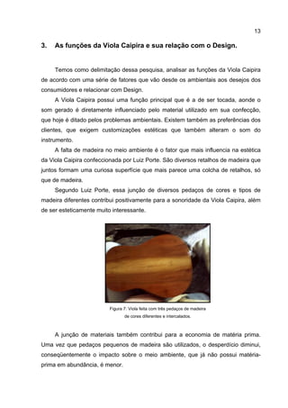 13
3. As funções da Viola Caipira e sua relação com o Design.
Temos como delimitação dessa pesquisa, analisar as funções da Viola Caipira
de acordo com uma série de fatores que vão desde os ambientais aos desejos dos
consumidores e relacionar com Design.
A Viola Caipira possui uma função principal que é a de ser tocada, aonde o
som gerado é diretamente influenciado pelo material utilizado em sua confecção,
que hoje é ditado pelos problemas ambientais. Existem também as preferências dos
clientes, que exigem customizações estéticas que também alteram o som do
instrumento.
A falta de madeira no meio ambiente é o fator que mais influencia na estética
da Viola Caipira confeccionada por Luiz Porte. São diversos retalhos de madeira que
juntos formam uma curiosa superfície que mais parece uma colcha de retalhos, só
que de madeira.
Segundo Luiz Porte, essa junção de diversos pedaços de cores e tipos de
madeira diferentes contribui positivamente para a sonoridade da Viola Caipira, além
de ser esteticamente muito interessante.
Figura 7: Viola feita com três pedaços de madeira
de cores diferentes e intercalados.
A junção de materiais também contribui para a economia de matéria prima.
Uma vez que pedaços pequenos de madeira são utilizados, o desperdício diminui,
conseqüentemente o impacto sobre o meio ambiente, que já não possui matéria-
prima em abundância, é menor.
 