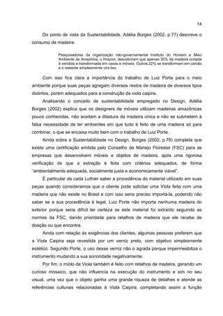 14
Do ponto de vista da Sustentabilidade, Adélia Borges (2002, p.77) descreve o
consumo de madeira:
Pesquisadores da organização não-governamental Instituto do Homem e Meio
Ambiente da Amazônia, o Imazon, descobriram que apenas 35% da madeira cortada
é vendida e transformada em casas e móveis. Outros 22% se transformam em carvão
e o restante simplesmente vira lixo.
Com isso fica clara a importância do trabalho de Luiz Porte para o meio
ambiente porque suas peças agregam diversos restos de madeira de diversos tipos
distintos, porém adequados para a construção da viola caipira.
Analisando o conceito de sustentabilidade empregado no Design, Adélia
Borges (2002) explica que os designers de móveis utilizam madeiras amazônicas
pouco conhecidas, não aceitam a ditadura da madeira única e não se submetem à
falsa necessidade de ter ambientes em que tudo é feito de uma madeira só para
combinar, o que se encaixa muito bem com o trabalho de Luiz Porte.
Ainda sobre a Sustentabilidade no Design, Borges (2002, p.78) completa que
existe uma certificação emitida pelo Conselho de Manejo Florestal (FSC) para as
empresas que desenvolvem móveis e objetos de madeira, após uma rigorosa
verificação de que a extração é feita com critérios adequados, de forma
“ambientalmente adequada, socialmente justa e economicamente viável”.
É particular de cada Luthier saber a procedência do material utilizado em suas
peças quando consideramos que o cliente pode solicitar uma Viola feita com uma
madeira que não existe no Brasil e com isso seria preciso importá-la, podendo não
saber se a sua procedência é legal. Luiz Porte não importa nenhuma madeira do
exterior porque seria difícil ter certeza se este material foi extraído seguindo as
normas da FSC, dando prioridade para retalhos de madeira que ele recebe de
doação ou que encontra.
Ainda com relação às exigências dos clientes, algumas pessoas preferem que
a Viola Caipira seja revestida por um verniz preto, com objetivo simplesmente
estético. Segundo Porte, o uso desse verniz não o agrada porque impermeabiliza o
instrumento mudando a sua sonoridade negativamente.
Por fim, o miolo da Viola também é feito com retalhos de madeira, gerando um
curioso mosaico, que não influencia na execução do instrumento e sim no seu
visual, uma vez que o objeto ganha uma grande riqueza de detalhes e atende as
referências culturais relacionadas à Viola Caipira, completando assim a função
 