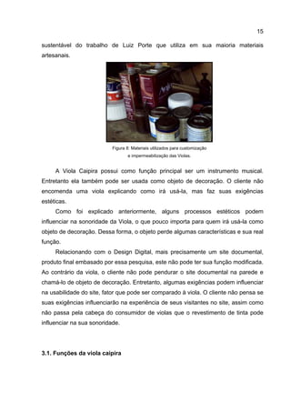 15
sustentável do trabalho de Luiz Porte que utiliza em sua maioria materiais
artesanais.
Figura 8: Materiais utilizados para customização
e impermeabilização das Violas.
A Viola Caipira possui como função principal ser um instrumento musical.
Entretanto ela também pode ser usada como objeto de decoração. O cliente não
encomenda uma viola explicando como irá usá-la, mas faz suas exigências
estéticas.
Como foi explicado anteriormente, alguns processos estéticos podem
influenciar na sonoridade da Viola, o que pouco importa para quem irá usá-la como
objeto de decoração. Dessa forma, o objeto perde algumas características e sua real
função.
Relacionando com o Design Digital, mais precisamente um site documental,
produto final embasado por essa pesquisa, este não pode ter sua função modificada.
Ao contrário da viola, o cliente não pode pendurar o site documental na parede e
chamá-lo de objeto de decoração. Entretanto, algumas exigências podem influenciar
na usabilidade do site, fator que pode ser comparado à viola. O cliente não pensa se
suas exigências influenciarão na experiência de seus visitantes no site, assim como
não passa pela cabeça do consumidor de violas que o revestimento de tinta pode
influenciar na sua sonoridade.
3.1. Funções da viola caipira
 