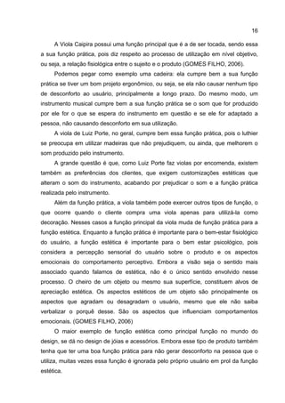 16
A Viola Caipira possui uma função principal que é a de ser tocada, sendo essa
a sua função prática, pois diz respeito ao processo de utilização em nível objetivo,
ou seja, a relação fisiológica entre o sujeito e o produto (GOMES FILHO, 2006).
Podemos pegar como exemplo uma cadeira: ela cumpre bem a sua função
prática se tiver um bom projeto ergonômico, ou seja, se ela não causar nenhum tipo
de desconforto ao usuário, principalmente a longo prazo. Do mesmo modo, um
instrumento musical cumpre bem a sua função prática se o som que for produzido
por ele for o que se espera do instrumento em questão e se ele for adaptado a
pessoa, não causando desconforto em sua utilização.
A viola de Luiz Porte, no geral, cumpre bem essa função prática, pois o luthier
se preocupa em utilizar madeiras que não prejudiquem, ou ainda, que melhorem o
som produzido pelo instrumento.
A grande questão é que, como Luiz Porte faz violas por encomenda, existem
também as preferências dos clientes, que exigem customizações estéticas que
alteram o som do instrumento, acabando por prejudicar o som e a função prática
realizada pelo instrumento.
Além da função prática, a viola também pode exercer outros tipos de função, o
que ocorre quando o cliente compra uma viola apenas para utilizá-la como
decoração. Nesses casos a função principal da viola muda de função prática para a
função estética. Enquanto a função prática é importante para o bem-estar fisiológico
do usuário, a função estética é importante para o bem estar psicológico, pois
considera a percepção sensorial do usuário sobre o produto e os aspectos
emocionais do comportamento perceptivo. Embora a visão seja o sentido mais
associado quando falamos de estética, não é o único sentido envolvido nesse
processo. O cheiro de um objeto ou mesmo sua superfície, constituem alvos de
apreciação estética. Os aspectos estéticos de um objeto são principalmente os
aspectos que agradam ou desagradam o usuário, mesmo que ele não saiba
verbalizar o porquê desse. São os aspectos que influenciam comportamentos
emocionais. (GOMES FILHO, 2006)
O maior exemplo de função estética como principal função no mundo do
design, se dá no design de jóias e acessórios. Embora esse tipo de produto também
tenha que ter uma boa função prática para não gerar desconforto na pessoa que o
utiliza, muitas vezes essa função é ignorada pelo próprio usuário em prol da função
estética.
 