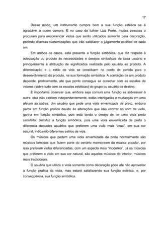 17
Desse modo, um instrumento cumpre bem a sua função estética se é
agradável a quem compra. E no caso do luthier Luiz Porte, muitas pessoas o
procuram para encomendar violas que serão utilizados somente para decoração,
pedindo diversas customizações que irão satisfazer o julgamento estético de cada
um.
Em ambos os casos, está presente a função simbólica, que diz respeito à
adequação do produto às necessidades e desejos simbólicos de casa usuário e
principalmente à atribuição de significados realizada pelo usuário ao produto. A
diferenciação e o estilo de vida se constituem no ponto de partida para o
desenvolvimento do produto, na sua formação simbólica. A aceitação de um produto
depende, praticamente, até que ponto consegue se conectar com as escalas de
valores (sobre tudo com as escalas estéticas) do grupo ou usuário de destino.
É importante observar que, embora seja comum uma função se sobressair à
outra, elas não existem independentemente, estão interligadas e mudanças em uma
afetam as outras. Um usuário que pede uma viola envernizada de preto, embora
perca em função prática devido às alterações que irão ocorrer no som da viola,
ganha em função simbólica, pois está tendo o desejo de ter uma viola preta
satisfeito. Satisfaz a função simbólica, pois uma viola envernizada de preto o
diferencia daqueles usuários que preferem uma viola mais “crua”, em sua cor
natural, indicando diferentes estilos de vida.
Os músicos que pedem uma viola envernizada de preto normalmente são
músicos famosos que fazem parte do cenário mainstream da música popular, por
isso preferem violas diferenciadas, com um aspecto mais “moderno”. Já os músicos
que preferem a viola em sua cor natural, são aqueles músicos do interior, músicos
mais tradicionais.
O usuário que utiliza a viola somente como decoração pode até não aproveitar
a função prática da viola, mas estará satisfazendo sua função estética, e, por
conseqüência, sua função simbólica.
 