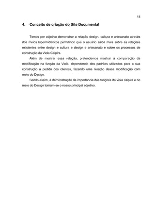 18
4. Conceito de criação do Site Documental
Temos por objetivo demonstrar a relação design, cultura e artesanato através
dos meios hipermidiáticos permitindo que o usuário saiba mais sobre as relações
existentes entre design e cultura e design e artesanato e sobre os processos de
construção da Viola Caipira.
Além de mostrar essa relação, pretendemos mostrar a comparação da
modificação na função da Viola, dependendo dos padrões utilizados para a sua
construção à pedido dos clientes, fazendo uma relação dessa modificação com
meio do Design.
Sendo assim, a demonstração da importância das funções da viola caipira e no
meio do Design tornam-se o nosso principal objetivo.
 