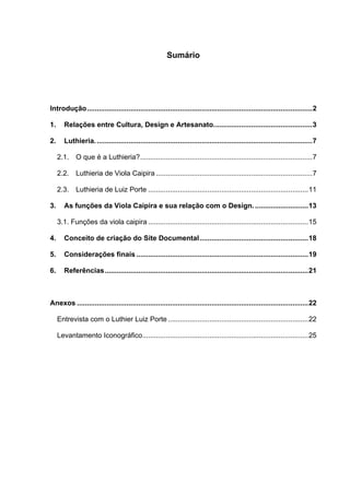 Sumário
Introdução..................................................................................................................2
1. Relações entre Cultura, Design e Artesanato..................................................3
2. Luthieria..............................................................................................................7
2.1. O que é a Luthieria?.......................................................................................7
2.2. Luthieria de Viola Caipira ...............................................................................7
2.3. Luthieria de Luiz Porte .................................................................................11
3. As funções da Viola Caipira e sua relação com o Design............................13
3.1. Funções da viola caipira .................................................................................15
4. Conceito de criação do Site Documental.......................................................18
5. Considerações finais .......................................................................................19
6. Referências.......................................................................................................21
Anexos .....................................................................................................................22
Entrevista com o Luthier Luiz Porte .......................................................................22
Levantamento Iconográfico....................................................................................25
 