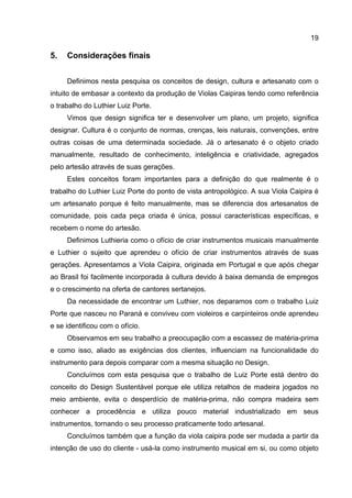 19
5. Considerações finais
Definimos nesta pesquisa os conceitos de design, cultura e artesanato com o
intuito de embasar a contexto da produção de Violas Caipiras tendo como referência
o trabalho do Luthier Luiz Porte.
Vimos que design significa ter e desenvolver um plano, um projeto, significa
designar. Cultura é o conjunto de normas, crenças, leis naturais, convenções, entre
outras coisas de uma determinada sociedade. Já o artesanato é o objeto criado
manualmente, resultado de conhecimento, inteligência e criatividade, agregados
pelo artesão através de suas gerações.
Estes conceitos foram importantes para a definição do que realmente é o
trabalho do Luthier Luiz Porte do ponto de vista antropológico. A sua Viola Caipira é
um artesanato porque é feito manualmente, mas se diferencia dos artesanatos de
comunidade, pois cada peça criada é única, possui características específicas, e
recebem o nome do artesão.
Definimos Luthieria como o ofício de criar instrumentos musicais manualmente
e Luthier o sujeito que aprendeu o ofício de criar instrumentos através de suas
gerações. Apresentamos a Viola Caipira, originada em Portugal e que após chegar
ao Brasil foi facilmente incorporada à cultura devido à baixa demanda de empregos
e o crescimento na oferta de cantores sertanejos.
Da necessidade de encontrar um Luthier, nos deparamos com o trabalho Luiz
Porte que nasceu no Paraná e conviveu com violeiros e carpinteiros onde aprendeu
e se identificou com o ofício.
Observamos em seu trabalho a preocupação com a escassez de matéria-prima
e como isso, aliado as exigências dos clientes, influenciam na funcionalidade do
instrumento para depois comparar com a mesma situação no Design.
Concluímos com esta pesquisa que o trabalho de Luiz Porte está dentro do
conceito do Design Sustentável porque ele utiliza retalhos de madeira jogados no
meio ambiente, evita o desperdício de matéria-prima, não compra madeira sem
conhecer a procedência e utiliza pouco material industrializado em seus
instrumentos, tornando o seu processo praticamente todo artesanal.
Concluímos também que a função da viola caipira pode ser mudada a partir da
intenção de uso do cliente - usá-la como instrumento musical em si, ou como objeto
 