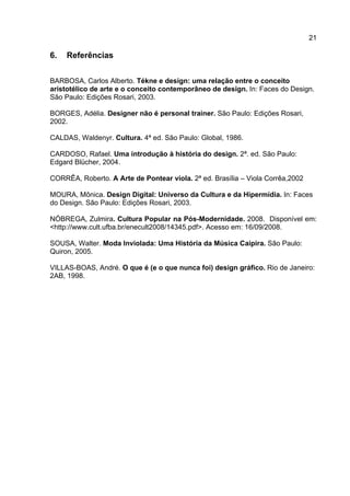 21
6. Referências
BARBOSA, Carlos Alberto. Tékne e design: uma relação entre o conceito
aristotélico de arte e o conceito contemporâneo de design. In: Faces do Design.
São Paulo: Edições Rosari, 2003.
BORGES, Adélia. Designer não é personal trainer. São Paulo: Edições Rosari,
2002.
CALDAS, Waldenyr. Cultura. 4ª ed. São Paulo: Global, 1986.
CARDOSO, Rafael. Uma introdução à história do design. 2ª. ed. São Paulo:
Edgard Blücher, 2004.
CORRÊA, Roberto. A Arte de Pontear viola. 2ª ed. Brasília – Viola Corrêa,2002
MOURA, Mônica. Design Digital: Universo da Cultura e da Hipermídia. In: Faces
do Design. São Paulo: Edições Rosari, 2003.
NÓBREGA, Zulmira. Cultura Popular na Pós-Modernidade. 2008. Disponível em:
<http://www.cult.ufba.br/enecult2008/14345.pdf>. Acesso em: 16/09/2008.
SOUSA, Walter. Moda Inviolada: Uma História da Música Caipira. São Paulo:
Quiron, 2005.
VILLAS-BOAS, André. O que é (e o que nunca foi) design gráfico. Rio de Janeiro:
2AB, 1998.
 