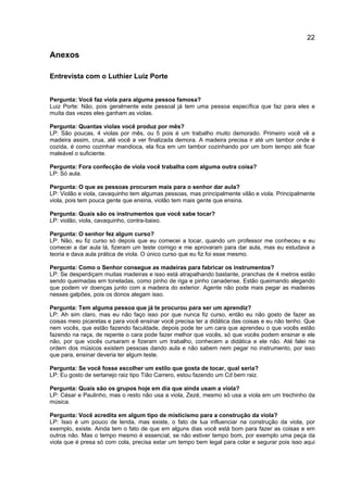 22
Anexos
Entrevista com o Luthier Luiz Porte
Pergunta: Você faz viola para alguma pessoa famosa?
Luiz Porte: Não, pois geralmente este pessoal já tem uma pessoa específica que faz para eles e
muita das vezes eles ganham as violas.
Pergunta: Quantas violas você produz por mês?
LP: São poucas, 4 violas por mês, ou 5 pois é um trabalho muito demorado. Primeiro você vê a
madeira assim, crua, até você a ver finalizada demora. A madeira precisa ir até um tambor onde é
cozida, é como cozinhar mandioca, ela fica em um tambor cozinhando por um bom tempo até ficar
maleável o suficiente.
Pergunta: Fora confecção de viola você trabalha com alguma outra coisa?
LP: Só aula.
Pergunta: O que as pessoas procuram mais para o senhor dar aula?
LP: Violão e viola, cavaquinho tem algumas pessoas, mas principalmente vilão e viola. Principalmente
viola, pois tem pouca gente que ensina, violão tem mais gente que ensina.
Pergunta: Quais são os instrumentos que você sabe tocar?
LP: violão, viola, cavaquinho, contra-baixo.
Pergunta: O senhor fez algum curso?
LP: Não, eu fiz curso só depois que eu comecei a tocar, quando um professor me conheceu e eu
comecei a dar aula lá, fizeram um teste comigo e me aprovaram para dar aula, mas eu estudava a
teoria e dava aula prática de viola. O único curso que eu fiz foi esse mesmo.
Pergunta: Como o Senhor consegue as madeiras para fabricar os instrumentos?
LP: Se desperdiçam muitas madeiras e isso está atrapalhando bastante, pranchas de 4 metros estão
sendo queimadas em toneladas, como pinho de riga e pinho canadense. Estão queimando alegando
que podem vir doenças junto com a madeira do exterior. Agente não pode mais pegar as madeiras
nesses galpões, pois os donos alegam isso.
Pergunta: Tem alguma pessoa que já te procurou para ser um aprendiz?
LP: Ah sim claro, mas eu não faço isso por que nunca fiz curso, então eu não gosto de fazer as
coisas meio picaretas e para você ensinar você precisa ter a didática das coisas e eu não tenho. Que
nem vocês, que estão fazendo faculdade, depois pode ter um cara que aprendeu o que vocês estão
fazendo na raça, de repente o cara pode fazer melhor que vocês, só que vocês podem ensinar e ele
não, por que vocês cursaram e fizeram um trabalho, conhecem a didática e ele não. Até falei na
ordem dos músicos existem pessoas dando aula e não sabem nem pegar no instrumento, por isso
que para, ensinar deveria ter algum teste.
Pergunta: Se você fosse escolher um estilo que gosta de tocar, qual seria?
LP: Eu gosto de sertanejo raiz tipo Tião Carrero, estou fazendo um Cd bem raiz.
Pergunta: Quais são os grupos hoje em dia que ainda usam a viola?
LP: César e Paulinho, mas o resto não usa a viola, Zezé, mesmo só usa a viola em um trechinho da
música.
Pergunta: Você acredita em algum tipo de misticismo para a construção da viola?
LP: Isso é um pouco de lenda, mas existe, o fato de lua influenciar na construção da viola, por
exemplo, existe. Ainda tem o fato de que em alguns dias você está bom para fazer as coisas e em
outros não. Mas o tempo mesmo é essencial, se não estiver tempo bom, por exemplo uma peça da
viola que é presa só com cola, precisa estar um tempo bem legal para colar e segurar pois isso aqui
 