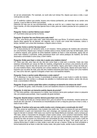 23
só vai ser pressionado. Por exemplo, se você cola num tempo frio, depois que seca a viola, o que
você grudou se solta.
LP: O autêntico violeiro que existia, tocava uma música ponteando, por exemplo se eu cantar uma
música, o que eu falar eu tenho que pontear.
Diferente de hoje que se usa acompanhado, então se você for ver o violeiro hoje nem existe, pois
hoje é banda, um dos componentes apenas toca a viola, para ser violeiro precisa ser só a pessoa e a
viola.
Pergunta: Como o senhor fabrica suas violas?
LP: A primeira coisa que se faz é a forma.
Pergunta: O senhor faz uma fôrma para cada viola?
LP: Sim, uma fôrma para cada viola, cada instrumento tem sua fôrma. O primeiro passo é a fôrma,
depois disso agente faz as laterais, em seguida, vem o fundo com umas três travessas, coloco o
tampo, também com umas três travessas. e depois coloco a boca.
Pergunta: Como o senhor faz essa boca?
LP: A boca precisa ter um tamanho certo, é um mosaico. Vários pedaços de madeira são colocados
em uma forminha. Depois que o tampo é cortado coloco a boca. Existe outro tipo de fabricação, seria
o sistema original, pois quando se tinha bastante madeira se fazia a viola escavada, agora não se
acha mais madeira o suficiente, então precisamos fazer com vários pedaços de madeira. Da forma
escavada a sonoridade é outra coisa, é bem melhor.
Pergunta: Então para fazer a viola não é usada uma madeira inteira?
LP: Claro que não, pois hoje em dia não tem como fazer a viola sem a emenda. Cada vez mais
estamos emendando por causa da falta de madeira, antigamente se achava uma prancha de pinho
com 80 metros, hoje em dia não se acha nem com 20 metros. Agora, para fazer o braço da viola usa-
se uma madeira inteira, mais comprida com outras coladas em cada ponta, depois serra para fazer o
toquinho que vai atrás da viola, pois não tem madeira sobrando para fazer o braço com uma madeira
só, mas como não tem, agente é obrigado a fazer isso e dá bastante trabalho.
Pergunta: Como o senhor pode diferenciar a viola caipira?
LP: A diferença é o tipo da música. A sonoridade é sempre igual, o que muda é o estilo da música.
Viola caipira tem dez cordas e a afinação de cebolão é a tradicional para violeiro, senão não dá pra
tocar, a sonoridade é diferente.
Pergunta: O que o senhor pode falar sobre a mudança no tamanho da cintura da viola?
LP: É questão de gosto, viola cinturada, é uma com bastante cintura e a sonoridade muda um pouco.
Pergunta: A viola tem um tamanho padrão depois de pronta?
LP:Tem dois padrões, viola pequena e a média, que inclusive serve para qualquer coisa e a pequena
não, já é própria para pontear, mas é questão de gosto também.
Pergunta: Quanto tempo o senhor demora para fazer uma viola?
LP: Em média de 40 dias se o tempo estiver bom, pois se estiver frio ou chovendo, mesmo sendo em
estufa ela não cola bem. E ferramenta só industrializada só tem a máquina para furar e lixar a viola, o
resto é tudo a mão.
Pergunta: O senhor acha que seu estilo mudou com o tempo para a construção da viola?
LP: Não, posso ter aperfeiçoado, mas mudado meu estilo não. Teve uma época em que as indústrias
modernizaram e quem era marceneiro ficou sem emprego, por exemplo para você fazer uma mesa
hoje em dia tem é cobrado 1500 reais e se você for nas Casas Bahia por exemplo, você a compra por
700 reais, então o marceneiro foi obrigado a fazer outras coisas, como construir instrumentos. Muita
gente que não era violeiro começou a fazer viola, por isso que as sonoridades mudaram, mas quem
entende de viola vai querer um instrumento com sonoridade de viola, mas não é que mudou o jeito de
fazer, mudou por que os profissionais inventaram outras formas de fazer. Tem gente que usa a
mesma fôrma para o violão e a viola, então o som não vai ser o mesmo. Então se você considerar a
forma tradicional de se fazer a viola não mudou nada, não pode mudar, senão muda a sonoridade.
 