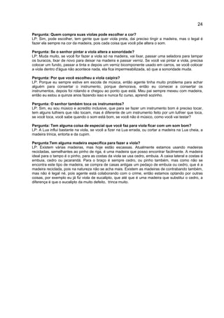 24
Pergunta: Quem compra suas violas pode escolher a cor?
LP: Sim, pode escolher, tem gente que quer viola preta, dai preciso tingir a madeira, mas o legal é
fazer ela sempre na cor da madeira, pois cada coisa que você põe altera o som.
Pergunta: Se o senhor pintar a viola altera a sonoridade?
LP: Muda muito, se você for fazer a viola só na madeira, vai lixar, passar uma seladora para tampar
os buracos, lixar de novo para deixar na madeira e passar verniz. Se você vai pintar a viola, precisa
colocar um fundo, passar a tinta e depois um verniz bicomponente usado em carros, se você colocar
a viola dentro d'água não acontece nada, ela fica impermeabilizada, só que a sonoridade muda.
Pergunta: Por que você escolheu a viola caipira?
LP: Porque eu sempre estive em escola de música, então agente tinha muito problema para achar
alguém para consertar o instrumento, porque demorava, então eu comecei a consertar os
instrumentos, depois foi rolando e chegou ao ponto que está. Meu pai sempre mexeu com madeira,
então eu estou a quinze anos fazendo isso e nunca fiz curso, aprendi sozinho.
Pergunta: O senhor também toca os instrumentos?
LP: Sim, eu sou músico e acredito inclusive, que para se fazer um instrumento bom é preciso tocar,
tem alguns luthiers que não tocam, mas é diferente de um instrumento feito por um luthier que toca,
se você toca, você sabe quando o som está bom, se você não é músico, como você vai testar?
Pergunta: Tem alguma coisa de especial que você faz para viola ficar com um som bom?
LP: A Lua influi bastante na viola, se você a fizer na Lua errada, ou cortar a madeira na Lua cheia, a
madeira trinca, entorta e da cupim.
Pergunta:Tem alguma madeira específica para fazer a viola?
LP: Existem várias madeiras, mas hoje estão escassas. Atualmente estamos usando madeiras
recicladas, semelhantes ao pinho de riga, é uma madeira que posso encontrar facilmente. A madeira
ideal para o tampo é o pinho, para as costas da viola se usa cedro, embuia. A caixa lateral e costas é
embuia, cedro ou jacarandá. Para o braço é sempre cedro, ou pinho também, mas como não se
encontra este tipo de madeira, se compra de casas antigas um pedaço de embuia ou cedro, que é a
madeira reciclada, pois na natureza não se acha mais. Existem as madeiras de contrabando também,
mas não é legal né, pois agente está colaborando com o crime, então estamos optando por outras
coisas, por exemplo eu já fiz viola de eucalipto, que até que é uma madeira que substitui o cedro, a
diferença é que o eucalipto da muito defeito, trinca muito.
 
