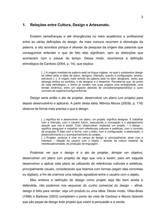 3
1. Relações entre Cultura, Design e Artesanato.
Existem semelhanças e até divergências no meio acadêmico e profissional
entre as várias definições de design. As mais comuns recorrem à etimologia da
palavra, e isto acontece porque é através da pesquisa da origem das palavras que
conseguimos entender o que de fato elas significam, sem as distorções que
acontecem com o passar do tempo. Desse modo, recorremos à definição
etimológica de Cardoso (2004, p. 14), que explica:
[...] A origem imediata da palavra está na língua inglesa, na qual o substantivo design
se refere tanto à idéia de plano, desígnio, intenção, quanto à configuração, arranjo,
estrutura [...]. A origem mais remota da palavra está no latim designare, verbo que
abrange ambos os sentidos, o de designar e o desenhar. Percebe-se que, do ponto
de vista etimológico, o termo já contém nas suas origens uma ambigüidade, uma
tensão dinâmica, entre um aspecto abstrato de conceber/projetar/atribuir a outro
concreto de registrar/configurar/formar.
Design seria então o ato de projetar, desenvolver um plano (um projeto) para
depois desenvolvê-lo e aplicá-lo. A partir desta idéia, Mônica Moura (2003b, p. 118)
observa de forma mais precisa o que é design:
[...] significa ter e desenvolver um plano, um projeto, significa designar. É trabalhar
com a intenção, com o cenário futuro, executando a concepção e o planejamento
daquilo que virá a existir. Criar, desenvolver, implantar um projeto – o design –
significa pesquisar e trabalhar com referências culturais e estéticas, com o conceito
da proposta. É lidar com a forma, com o feitio, com a configuração, a elaboração, o
desenvolvimento e o acompanhamento do projeto.
[...] Projetar, produzir e criar no campo do design é, principalmente, atuar com a
interface – relação do usuário com o objeto – através da cultura material, da
interdisciplinaridade, da produção de linguagem.
Podemos ver que o design é o ato de projetar, almejar um objetivo,
desenvolver um plano (um projeto) de algo que virá a existir, para em seguida
desenvolver e aplicar este plano se utilizando de referências culturais e estéticas,
principalmente visuais, considerando que lidamos com formas (sejam elas concretas
ou digitais), a fim de criarmos uma relação agradável entre o usuário com o objeto.
Mas embora a definição de design como projeto seja tão bem aceita e
defendida, não podemos nos esquecer do cunho comercial do design – afinal,
design é feito para vender, seja um produto ou uma idéia. Desse modo, Villas-Boas
(1998) e Barbosa (2003) completam o ponto de vista de Cardoso e Moura dizendo
que são peças de design todo projeto que visem à persuasão e a venda.
 