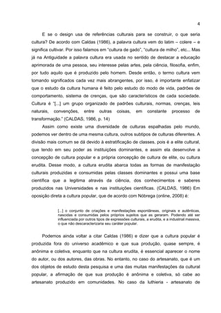 4
E se o design usa de referências culturais para se construir, o que seria
cultura? De acordo com Caldas (1986), a palavra cultura vem do latim – colere – e
significa cultivar. Por isso falamos em “cultura de gado”, “cultura de milho”, etc... Mas
já na Antiguidade a palavra cultura era usada no sentido de destacar a educação
aprimorada de uma pessoa, seu interesse pelas artes, pela ciência, filosofia, enfim,
por tudo aquilo que é produzido pelo homem. Desde então, o termo cultura vem
tomando significados cada vez mais abrangentes, por isso, é importante enfatizar
que o estudo da cultura humana é feito pelo estudo do modo de vida, padrões de
comportamento, sistema de crenças, que são característicos de cada sociedade.
Cultura é “[...] um grupo organizado de padrões culturais, normas, crenças, leis
naturais, convenções, entre outras coisas, em constante processo de
transformação.” (CALDAS, 1986, p. 14)
Assim como existe uma diversidade de culturas espalhadas pelo mundo,
podemos ver dentro de uma mesma cultura, outros subtipos de culturas diferentes. A
divisão mais comum se dá devido à estratificação de classes, pois é a elite cultural,
que tendo em seu poder as instituições dominantes, e assim ela desenvolve a
concepção de cultura popular e a própria concepção de cultura de elite, ou cultura
erudita. Desse modo, a cultura erudita abarca todas as formas de manifestação
culturais produzidas e consumidas pelas classes dominantes e possui uma base
científica que a legitima através da ciência, dos conhecimentos e saberes
produzidos nas Universidades e nas instituições científicas. (CALDAS, 1986) Em
oposição direta a cultura popular, que de acordo com Nóbrega (online, 2008) é:
[...] o conjunto de criações e manifestações espontâneas, originais e autênticas,
nascidas e consumidas pelos próprios sujeitos que as geraram. Podendo até ser
influenciada por outros tipos de expressões culturais, a erudita, e a industrial massiva,
o que não descaracterizaria seu caráter popular.
Podemos ainda voltar a citar Caldas (1986) e dizer que a cultura popular é
produzida fora do universo acadêmico e que sua produção, quase sempre, é
anônima e coletiva, enquanto que na cultura erudita, é essencial aparecer o nome
do autor, ou dos autores, das obras. No entanto, no caso do artesanato, que é um
dos objetos de estudo desta pesquisa e uma das muitas manifestações da cultural
popular, a afirmação de que sua produção é anônima e coletiva, só cabe ao
artesanato produzido em comunidades. No caso da luthieria - artesanato de
 