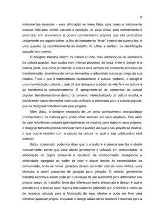 5
instrumentos musicais - essa afirmação se torna falsa, pois como o instrumento
musical feito pelo luthier assume a condição de peça única, pois normalmente é
produzido sob encomenda e possui características próprias que são produzidas
unicamente por aquele luthier, o fato do instrumento “levar” o nome de quem o fez, é
uma questão de reconhecimento ao trabalho do luthier e também de identificação
daquele instrumento.
O designer trabalha dentro da cultura erudita, mas utilizando-se de elementos
da cultura popular. Isso acaba num intenso processo de troca entre o design e a
cultura geral, pois como já citamos, a cultura está sempre em constante processo de
transformação, abandonando certos elementos e adquirindo outros ao longo da sua
história. Tudo o que é transformado racionalmente é cultura, portanto, o design é
uma manifestação cultural, o que dá aos designers o poder de interferir na cultura e
de transformá-la conscientemente. É apropriando-se de elementos da cultura
popular, transformando-os dentro do universo intelectualizado da cultura erudita, e
devolvendo esses elementos num todo unificado e elaborado para a cultura popular,
que os designers trabalham em seus projetos.
Além disso, o designer necessita de um certo conhecimento antropológico
(conhecimento da cultura) para poder obter sucesso em seus objetivos. Pois além
de usar referências culturais (principalmente as visuais), para elaborar seus projetos,
o designer também precisa conhecer bem o público ao qual o seu projeto se destina,
o que ocorre também com o estudo da cultura na qual o seu público-alvo está
inserido.
Sobre artesanato, podemos dizer que o artesão é a pessoa que faz o objeto
manualmente, sendo que esse objeto geralmente é utilizado em comunidades. A
elaboração do objeto artesanal é resultado de conhecimento, inteligência e
criatividade agregada ao poder de criar e inovar devido às necessidades da
comunidade, onde as novas gerações devem aprender com os mais velhos, suas
técnicas, e assim passando de geração para geração. O artesão geralmente
trabalha sozinho e assim pode ter o privilegio de ser autônomo para administrar seu
próprio tempo de trabalho. Uma das diferenças entre artesanato e design é que o
artesão cria e renova seus objetos manualmente processo por processo e utiliza-se
de recursos naturais para a fabricação de seus objetos e pode ser livre para
construir qualquer projeto, enquanto o design utiliza-se de recursos industriais para a
 