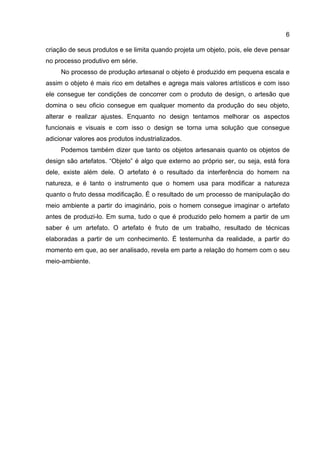 6
criação de seus produtos e se limita quando projeta um objeto, pois, ele deve pensar
no processo produtivo em série.
No processo de produção artesanal o objeto é produzido em pequena escala e
assim o objeto é mais rico em detalhes e agrega mais valores artísticos e com isso
ele consegue ter condições de concorrer com o produto de design, o artesão que
domina o seu oficio consegue em qualquer momento da produção do seu objeto,
alterar e realizar ajustes. Enquanto no design tentamos melhorar os aspectos
funcionais e visuais e com isso o design se torna uma solução que consegue
adicionar valores aos produtos industrializados.
Podemos também dizer que tanto os objetos artesanais quanto os objetos de
design são artefatos. “Objeto” é algo que externo ao próprio ser, ou seja, está fora
dele, existe além dele. O artefato é o resultado da interferência do homem na
natureza, e é tanto o instrumento que o homem usa para modificar a natureza
quanto o fruto dessa modificação. É o resultado de um processo de manipulação do
meio ambiente a partir do imaginário, pois o homem consegue imaginar o artefato
antes de produzi-lo. Em suma, tudo o que é produzido pelo homem a partir de um
saber é um artefato. O artefato é fruto de um trabalho, resultado de técnicas
elaboradas a partir de um conhecimento. É testemunha da realidade, a partir do
momento em que, ao ser analisado, revela em parte a relação do homem com o seu
meio-ambiente.
 