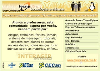 comunidade
comunidadecomunidade
A ciência e a prática já provaram: “Só evoluímos quando vivemos em comunidade!”A ciência e a prática já provaram: “Só evoluímos quando vivemos em comunidade!”
Alunos e professores, esta
comunidade espera por vocês,
venham participar!
Artigos, trabalhos, foruns, jornais.
sistema de mensagem, tutoriais,
debates com alunos de outras
universidades, novos amigos, tirar
dúvidas sobre as matérias, enfim...
INTERAGIRINTERAGIRINTERAGIR
INTERAGIRINTERAGIR
Áreas de Bases Tecnológicas
Ciência da Computação
Eng. de Telecomunicações
Mecatrônica
Automação
Eng. Eletrônica
Eng. Elétrica
Robótica
Informática
Ciências Espaciais
acesse
www.tecnociencia.com.br
e faça parte desta comunidade
APOIO
 