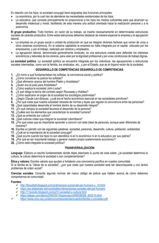 En relación con los hijos, la sociedad conyugal tiene asignadas dos funciones principales:
• La económica, por la cual han de atenderse las necesidades existenciales de los hijos.
• La educativa, que consiste principalmente en proporcionar a los hijos los medios suficientes para que alcancen su
desarrollo intelectual y moral, facilitando de esta manera una actitud orientada hacia la realización personal y a la
autonomía.
El grupo productivo: Todo hombre, en razón de su trabajo, se inserta necesariamente en determinadas estructuras
sociales de carácter productivo. Entre estas estructuras debemos destacar de manera especial la empresa y la agrupación
laboral.
• La empresa es un grupo social o unidad de producción en que se integran diversos factores que varían de unos a
otros sistemas económicos. En el sistema capitalista la empresa se halla integrada por el capital, colocado por los
empresarios, y por el trabajo, realizado por obreros y empleados.
• La agrupación laboral, denominada generalmente sindicato, es una estructura creada para defender los intereses
económicos y laborales de los obreros, para velar por la dignidad profesional y por unas condiciones de trabajo dignas.
La sociedad política: La sociedad política se encuentra integrada por los individuos, las agrupaciones o estructuras
sociales intermedias, como son la familia, los sindicatos, etc., y por el Estado, que es el órgano rector de la sociedad.
DESARROLLO DE COMPETENCIAS DESARROLLO DE COMPETENCIAS
1. ¿En torno a qué fundamentaban los sofistas, la convivencia social y política?
2. ¿Cómo concebían la justicia los sofistas?
3. ¿Qué afirmaron acerca del hombre Platón y Aristóteles?
4. ¿Quién era el justo para Aristóteles?
5. ¿Cómo explica la sociedad John Locke?
6. ¿A qué obliga la teoría del contrato según Rousseau y Hobbes?
7. ¿Cómo explicaron el origen de la sociedad los sociólogos positivistas?
8. ¿Según Claude Lévi-Strauss: ¿cuál era el hecho económico esencial en las sociedades primitivas?
9. ¿Por qué crees que nuestra sociedad necesita de normas y leyes que regulen la convivencia entre las personas?
10. ¿Qué capacidades desarrolla el hombre dentro de su desarrollo integral?
11. ¿En qué campos la sociedad favorece el desarrollo de la persona?
12. ¿Cuáles son los elementos que caracterizan la sociedad humana?
13. ¿Qué se entiende por cultura?
14. ¿Qué culturas crees que integran la sociedad colombiana?
15. ¿Por qué crees que es importante aprender a convivir con toda clase de personas, aunque sean diferentes de
nosotros?
16. Escribe un párrafo con las siguientes palabras: sociedad, personas, desarrollo, cultura, población, solidaridad.
17. ¿Cuál es la importancia de la sociedad conyugal?
18. ¿Qué ocurre cuando los hijos no son atendidos ni en lo económico ni en lo educativo por sus padres?
19. ¿Por qué es tan importante trabajar y generar nuestro propio sostenimiento económico?
20. ¿Cómo está integrada la sociedad política?
TRANSVERSALIZACIÓN
Lenguaje: Elabora un escrito fundamentado donde dejes plasmado tu punto de vista sobre: ¿la sociedad determina la
cultura, la cultura determina la sociedad o son complementarias?
Ética y valores: Escribe valores que ayuden a fortalecer una convivencia pacífica en nuestra comunidad.
Si la familia es la “célula de la sociedad”, ¿por qué crees que nuestra sociedad está tan descompuesta y con tantos
problemas de orden social?
Ciencias sociales: Consulta algunas normas del nuevo código de policía que hablen acerca de cómo debemos
comportarnos en comunidad.
Fuentes:
✓ http://filosofiafl.blogspot.com/p/dimension-social-del-ser-humano-y_19.html
✓ https://es.slideshare.net/vanstralhen/dimensiones-sociales-del-ser-humano
✓ http://11sociolo.blogspot.com/p/31-sociedad-y-cultura.html
✓ https://elpais.com/diario/2000/05/16/paisvasco/958506008_850215.html
✓ https://www.smu.org.uy/elsmu/comisiones/reencuentro/familia-y-sociedad.pdf
 