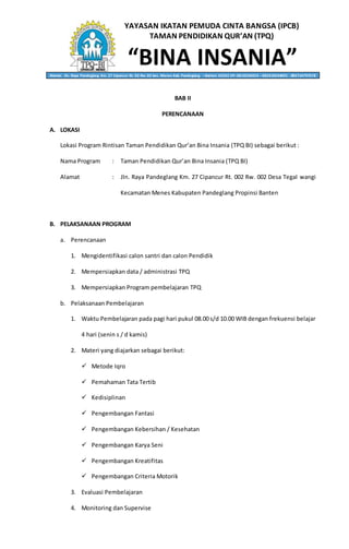 YAYASAN IKATAN PEMUDA CINTA BANGSA (IPCB)
TAMAN PENDIDIKAN QUR’AN (TPQ)
“BINA INSANIA”Alamat: Jln. Raya Pandeglang Km. 27 Cipancur Rt. 02 Rw. 02 kec. Menes Kab. Pandeglang – Banten 42262 HP. 0818236053 – 082310634001 - 085714797578
BAB II
PERENCANAAN
A. LOKASI
Lokasi Program Rintisan Taman Pendidikan Qur’an Bina Insania (TPQ BI) sebagai berikut :
Nama Program : Taman Pendidikan Qur’an Bina Insania (TPQ BI)
Alamat : Jln. Raya Pandeglang Km. 27 Cipancur Rt. 002 Rw. 002 Desa Tegal wangi
Kecamatan Menes Kabupaten Pandeglang Propinsi Banten
B. PELAKSANAAN PROGRAM
a. Perencanaan
1. Mengidentifikasi calon santri dan calon Pendidik
2. Mempersiapkan data / administrasi TPQ
3. Mempersiapkan Program pembelajaran TPQ
b. Pelaksanaan Pembelajaran
1. Waktu Pembelajaran pada pagi hari pukul 08.00 s/d 10.00 WIB dengan frekuensi belajar
4 hari (senin s / d kamis)
2. Materi yang diajarkan sebagai berikut:
 Metode Iqro
 Pemahaman Tata Tertib
 Kedisiplinan
 Pengembangan Fantasi
 Pengembangan Kebersihan / Kesehatan
 Pengembangan Karya Seni
 Pengembangan Kreatifitas
 Pengembangan Criteria Motorik
3. Evaluasi Pembelajaran
4. Monitoring dan Supervise
 