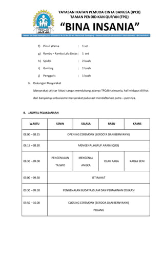 YAYASAN IKATAN PEMUDA CINTA BANGSA (IPCB)
TAMAN PENDIDIKAN QUR’AN (TPQ)
“BINA INSANIA”Alamat: Jln. Raya Pandeglang Km. 27 Cipancur Rt. 02 Rw. 02 kec. Menes Kab. Pandeglang – Banten 42262 HP. 0818236053 – 082310634001 - 085714797578
f) Pinsil Warna : 1 set
g) Rambu – Rambu Lalu Lintas : 1 set
h) Spidol : 2 buah
i) Gunting : 1 buah
j) Penggaris : 1 buah
b. Dukungan Masyarakat
Masyarakat sekitar lokasi sangat mendukung adanya TPQ Bina Insania, hal ini dapat dilihat
dari banyaknya antusiasme masyarakat pada saat mendaftarkan putra – putrinya.
B. JADWAL PELAKSANAAN
WAKTU SENIN SELASA RABU KAMIS
08.00 – 08.15 OPENING CEREMONY (BERDO’A DAN BERNYANYI)
08.15 – 08.30 MENGENAL HURUF ARAB (IQRO)
08.30 – 09.00
PENGENALAN
TAJWID
MENGENAL
ANGKA
OLAH RAGA KARYA SENI
09.00 – 09.30 ISTIRAHAT
09.30 – 09.50 PENGENALAN BUDAYA ISLAMDAN PERMAINAN EDUKASI
09.50 – 10.00 CLOSING CEREMONY (BERDOA DAN BERNYANYI)
PULANG
 