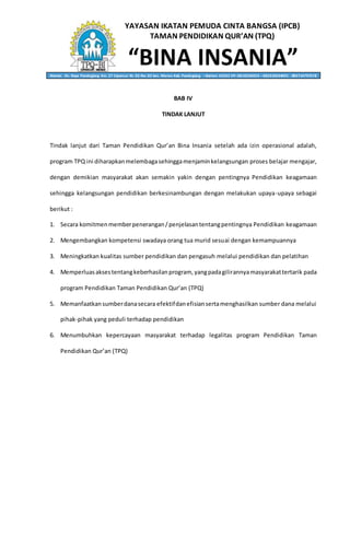 YAYASAN IKATAN PEMUDA CINTA BANGSA (IPCB)
TAMAN PENDIDIKAN QUR’AN (TPQ)
“BINA INSANIA”Alamat: Jln. Raya Pandeglang Km. 27 Cipancur Rt. 02 Rw. 02 kec. Menes Kab. Pandeglang – Banten 42262 HP. 0818236053 – 082310634001 - 085714797578
BAB IV
TINDAK LANJUT
Tindak lanjut dari Taman Pendidikan Qur’an Bina Insania setelah ada izin operasional adalah,
program TPQ ini diharapkanmelembagasehinggamenjaminkelangsungan proses belajar mengajar,
dengan demikian masyarakat akan semakin yakin dengan pentingnya Pendidikan keagamaan
sehingga kelangsungan pendidikan berkesinambungan dengan melakukan upaya-upaya sebagai
berikut :
1. Secara komitmenmemberpenerangan/penjelasantentangpentingnya Pendidikan keagamaan
2. Mengembangkan kompetensi swadaya orang tua murid sesuai dengan kemampuannya
3. Meningkatkan kualitas sumber pendidikan dan pengasuh melalui pendidikan dan pelatihan
4. Memperluasaksestentangkeberhasilanprogram, yangpadagilirannyamasyarakattertarik pada
program Pendidikan Taman Pendidikan Qur’an (TPQ)
5. Memanfaatkansumberdanasecara efektifdanefisiansertamenghasilkan sumber dana melalui
pihak-pihak yang peduli terhadap pendidikan
6. Menumbuhkan kepercayaan masyarakat terhadap legalitas program Pendidikan Taman
Pendidikan Qur’an (TPQ)
 