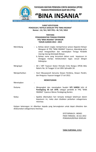 YAYASAN IKATAN PEMUDA CINTA BANGSA (IPCB)
TAMAN PENDIDIKAN QUR’AN (TPQ)
“BINA INSANIA”Alamat: Jln. Raya Pandeglang Km. 27 Cipancur Rt. 02 Rw. 02 kec. Menes Kab. Pandeglang – Banten 42262 HP. 0818236053 – 082310634001 - 085714797578
SURAT KEPUTUSAN
PENGASUH / KEPALA SEKOLAH TPQ “BINA INSANIA”
Nomor : 16 / SK / KEP.TPQ – BI / VII / 2012
TENTANG
PENGANGKATAN TENAGA PENDIDIK
TPQ “BINA INSANIA” CIPANCUR
TAHUN AJARAN 2012 – 2013
Menimbang : a. Bahwa dalam rangka memperlancar proses Kegiatan Belajar
Mengajar di TPQ “BINA INSANIA” Cipancur, dipandang perlu
untuk mengukuhkan dan menetapkan Tenaga Pendidik
masing-masing Kelompok Belajar.
b. Bahwa nama yang tercantum dalam surat keputusan ini
dianggap mampu melaksanakan tugas sesuai dengan
bidangnya.
Mengingat : AD / ART Yayasan Ikatan Pemuda Cinta Bangsa (IPCB) Akta
Notaris No. 16 Tanggal 12 Juli 2001 Syhruddin SH.
Memperhatikan : Hasil Musyawarah bersama Dewan Pembina, Dewan Pendiri,
dan Pengurus Yayasan tanggal 17 Juli 2012.
MEMUTUSKAN
Menetapkan :
Pertama : Mengangkat dan menetapkan Saudari SITI SAROH lahir di
Pandeglang 05 Juli 1978, sebagai pendidik di TPQ “BINA
INSANIA” Cipancur Menes Pandeglang Banten.
Kedua : Apabila dikemudian hari ternyata terdapat kekeliruan dalam
keputusan ini, maka akan diadakan perbaikan sebagaimana
mestinya.
Kutipan keterangan ini diberikan kepada yang bersangkutan untuk dapat diketahui dan
dilaksanakan sebagaimana mestinya.
DITETAPKAN DI : MENES
PADA TANGGAL: 18 JULI 2012
PENGASUH/KEPALA SEKOLAH
YANA SURYANA, S.Pd.I
 