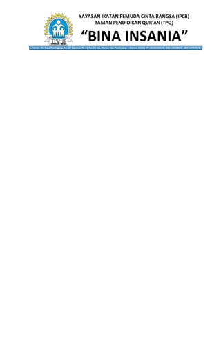YAYASAN IKATAN PEMUDA CINTA BANGSA (IPCB)
TAMAN PENDIDIKAN QUR’AN (TPQ)
“BINA INSANIA”Alamat: Jln. Raya Pandeglang Km. 27 Cipancur Rt. 02 Rw. 02 kec. Menes Kab. Pandeglang – Banten 42262 HP. 0818236053 – 082310634001 - 085714797578
 