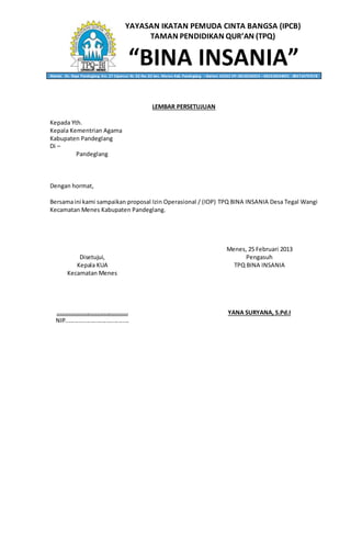 YAYASAN IKATAN PEMUDA CINTA BANGSA (IPCB)
TAMAN PENDIDIKAN QUR’AN (TPQ)
“BINA INSANIA”Alamat: Jln. Raya Pandeglang Km. 27 Cipancur Rt. 02 Rw. 02 kec. Menes Kab. Pandeglang – Banten 42262 HP. 0818236053 – 082310634001 - 085714797578
LEMBAR PERSETUJUAN
Kepada Yth.
Kepala Kementrian Agama
Kabupaten Pandeglang
Di –
Pandeglang
Dengan hormat,
Bersamaini kami sampaikan proposal Izin Operasional / (IOP) TPQ BINA INSANIA Desa Tegal Wangi
Kecamatan Menes Kabupaten Pandeglang.
Menes, 25 Februari 2013
Disetujui, Pengasuh
Kepala KUA TPQ BINA INSANIA
Kecamatan Menes
......................................... YANA SURYANA, S.Pd.I
NIP.......................................
 