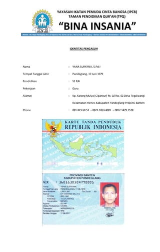 YAYASAN IKATAN PEMUDA CINTA BANGSA (IPCB)
TAMAN PENDIDIKAN QUR’AN (TPQ)
“BINA INSANIA”Alamat: Jln. Raya Pandeglang Km. 27 Cipancur Rt. 02 Rw. 02 kec. Menes Kab. Pandeglang – Banten 42262 HP. 0818236053 – 082310634001 - 085714797578
IDENTITAS PENGASUH
Nama : YANA SURYANA, S.Pd.I
Tempat Tanggal Lahir : Pandeglang, 17 Juni 1979
Pendidikan : S1 PAI
Pekerjaan : Guru
Alamat : Kp. Karang Mulya (Cipancur) Rt. 02 Rw. 02 Desa Tegalwangi
Kecamatan menes Kabupaten Pandeglang Propinsi Banten
Phone : 081.823.60.53 – 0823.1063.4001 – 0857.1479.7578
 
