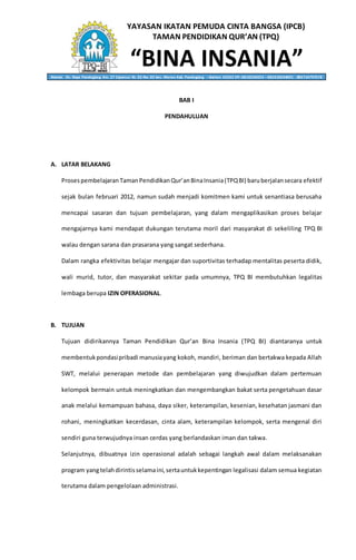 YAYASAN IKATAN PEMUDA CINTA BANGSA (IPCB)
TAMAN PENDIDIKAN QUR’AN (TPQ)
“BINA INSANIA”Alamat: Jln. Raya Pandeglang Km. 27 Cipancur Rt. 02 Rw. 02 kec. Menes Kab. Pandeglang – Banten 42262 HP. 0818236053 – 082310634001 - 085714797578
BAB I
PENDAHULUAN
A. LATAR BELAKANG
Prosespembelajaran TamanPendidikan Qur’anBinaInsania(TPQBI) baruberjalansecara efektif
sejak bulan februari 2012, namun sudah menjadi komitmen kami untuk senantiasa berusaha
mencapai sasaran dan tujuan pembelajaran, yang dalam mengaplikasikan proses belajar
mengajarnya kami mendapat dukungan terutama moril dari masyarakat di sekeliling TPQ BI
walau dengan sarana dan prasarana yang sangat sederhana.
Dalam rangka efektivitas belajar mengajar dan suportivitas terhadap mentalitas peserta didik,
wali murid, tutor, dan masyarakat sekitar pada umumnya, TPQ BI membutuhkan legalitas
lembaga berupa IZIN OPERASIONAL.
B. TUJUAN
Tujuan didirikannya Taman Pendidikan Qur’an Bina Insania (TPQ BI) diantaranya untuk
membentukpondasipribadi manusiayang kokoh, mandiri, beriman dan bertakwa kepada Allah
SWT, melalui penerapan metode dan pembelajaran yang diwujudkan dalam pertemuan
kelompok bermain untuk meningkatkan dan mengembangkan bakat serta pengetahuan dasar
anak melalui kemampuan bahasa, daya siker, keterampilan, kesenian, kesehatan jasmani dan
rohani, meningkatkan kecerdasan, cinta alam, keterampilan kelompok, serta mengenal diri
sendiri guna terwujudnya insan cerdas yang berlandaskan iman dan takwa.
Selanjutnya, dibuatnya izin operasional adalah sebagai langkah awal dalam melaksanakan
program yangtelahdirintisselamaini,sertauntukkepentingan legalisasi dalam semua kegiatan
terutama dalam pengelolaan administrasi.
 