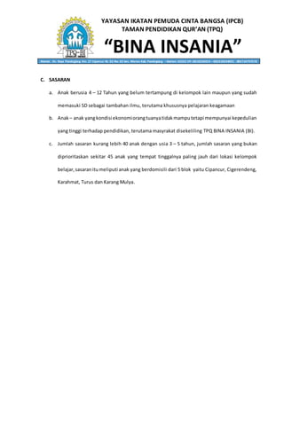 YAYASAN IKATAN PEMUDA CINTA BANGSA (IPCB)
TAMAN PENDIDIKAN QUR’AN (TPQ)
“BINA INSANIA”Alamat: Jln. Raya Pandeglang Km. 27 Cipancur Rt. 02 Rw. 02 kec. Menes Kab. Pandeglang – Banten 42262 HP. 0818236053 – 082310634001 - 085714797578
C. SASARAN
a. Anak berusia 4 – 12 Tahun yang belum tertampung di kelompok lain maupun yang sudah
memasuki SD sebagai tambahan ilmu, terutama khususnya pelajaran keagamaan
b. Anak– anak yangkondisi ekonomiorangtuanyatidakmamputetapi mempunyai kepedulian
yang tinggi terhadap pendidikan, terutama masyrakat disekeliling TPQ BINA INSANIA (BI).
c. Jumlah sasaran kurang lebih 40 anak dengan usia 3 – 5 tahun, jumlah sasaran yang bukan
diprioritaskan sekitar 45 anak yang tempat tinggalnya paling jauh dari lokasi kelompok
belajar,sasaranitumeliputi anak yang berdomisili dari 5 blok yaitu Cipancur, Cigerendeng,
Karahmat, Turus dan Karang Mulya.
 