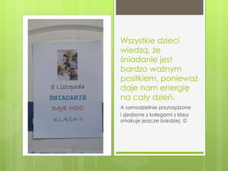 Wszystkie dzieci wiedzą, że śniadanie jest bardzo ważnym posiłkiem, ponieważ daje nam energię na cały dzień. A samodzielnie przyrządzone  i zjedzone z kolegami z klasy  smakuje jeszcze bardziej.   