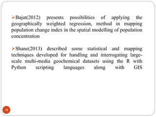 18
Bajat(2012) presents possibilities of applying the
geographically weighted regression, method in mapping
population change index in the spatial modelling of population
concentration
Shane(2013) described some statistical and mapping
techniques developed for handling and interrogating large-
scale multi-media geochemical datasets using the R with
Python scripting languages along with GIS
 