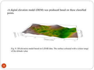 28
-A digital elevation model (DEM) was produced based on these classified
points.
Fig. 9: 3D elevation model based on LiDAR data. The surface coloured with a colour range
of the altitude value
 