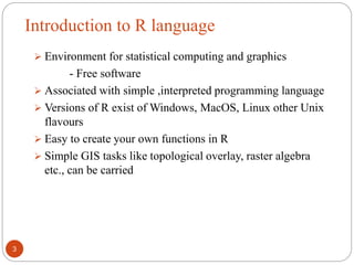 Introduction to R language
3
 Environment for statistical computing and graphics
- Free software
 Associated with simple ,interpreted programming language
 Versions of R exist of Windows, MacOS, Linux other Unix
flavours
 Easy to create your own functions in R
 Simple GIS tasks like topological overlay, raster algebra
etc., can be carried
 