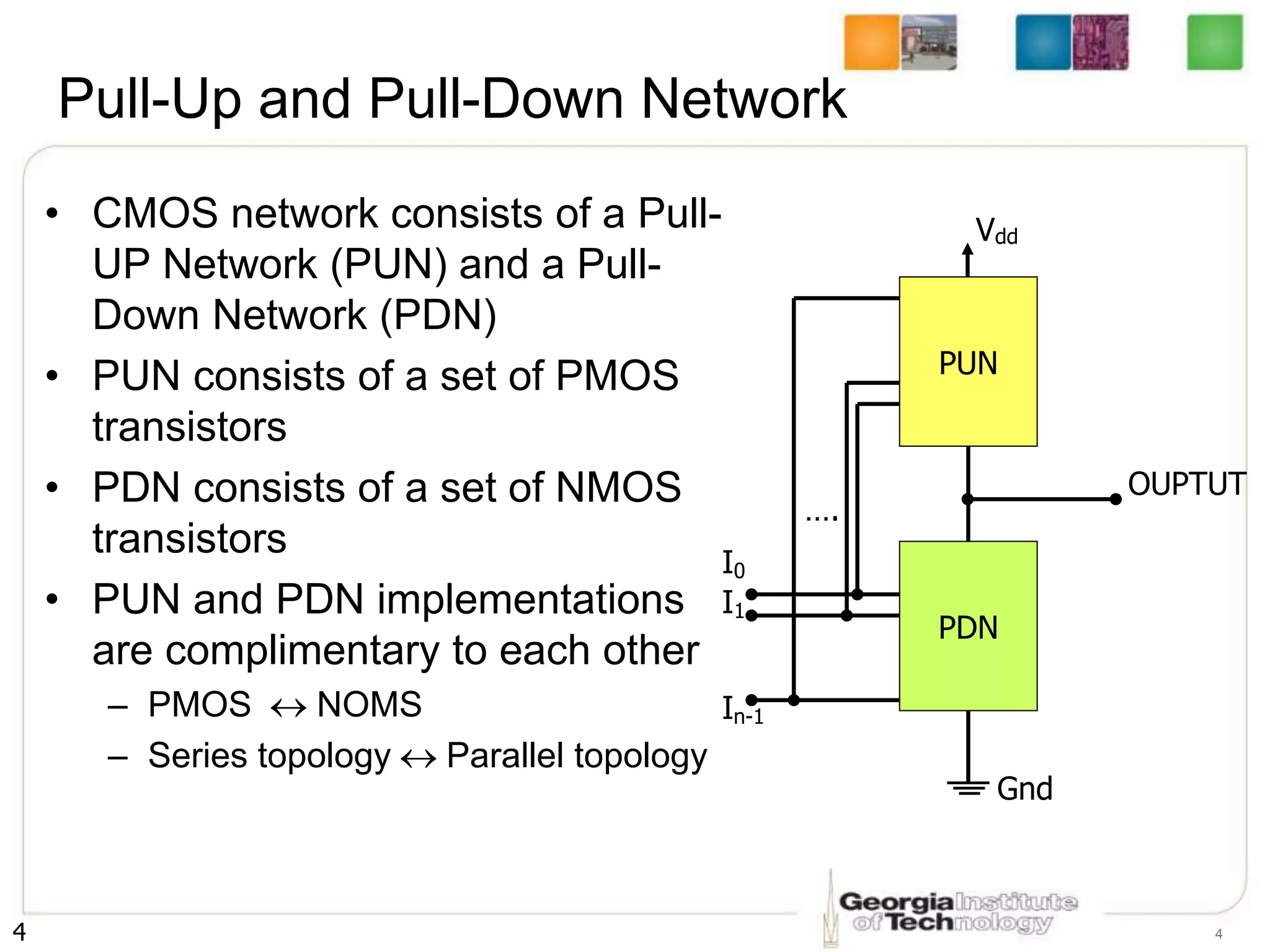 4 4
Pull-Up and Pull-Down Network
• CMOS network consists of a Pull-
UP Network (PUN) and a Pull-
Down Network (PDN)
• PUN consists of a set of PMOS
transistors
• PDN consists of a set of NMOS
transistors
• PUN and PDN implementations
are complimentary to each other
– PMOS  NOMS
– Series topology Parallel topology
….
I0
I1
In-1
OUPTUT
Vdd
PUN
Gnd
PDN
 