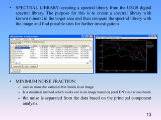 • SPECTRAL LIBRARY: creating a spectral library from the USGS digital
spectral library. The purpose for this is to create a spectral library with
known mineral in the target area and then compare the spectral library with
the image and find possible sites for further investigations
• MINIMUM NOISE FRACTION:
– used to show the variation b/w bands in an image.
– Is a statistical method which works out in an image based on pixel DN’s in various bands
– the noise is separated from the data based on the principal component
analysis.
13
 