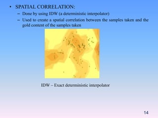 • SPATIAL CORRELATION:
– Done by using IDW (a deterministic interpolator)
– Used to create a spatial correlation between the samples taken and the
gold content of the samples taken
IDW – Exact deterministic interpolator
14
 