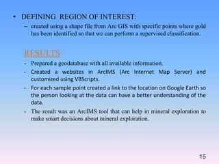 15
• DEFINING REGION OF INTEREST:
– created using a shape file from Arc GIS with specific points where gold
has been identified so that we can perform a supervised classification.
RESULTS
- Prepared a geodatabase with all available information.
- Created a websites in ArcIMS (Arc Internet Map Server) and
customized using VBScripts.
- For each sample point created a link to the location on Google Earth so
the person looking at the data can have a better understanding of the
data.
- The result was an ArcIMS tool that can help in mineral exploration to
make smart decisions about mineral exploration.
 