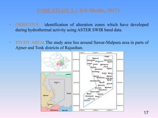 • OBJECTIVE : identification of alteration zones which have developed
during hydrothermal activity using ASTER SWIR band data.
• STUDY AREA: The study area lies around Sawar-Malpura area in parts of
Ajmer and Tonk districts of Rajasthan.
17
CASE STUDY 2: ( B.K.Bhadra, 2012)
 