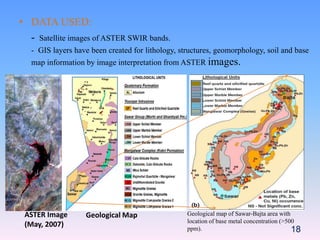 • DATA USED:
- Satellite images of ASTER SWIR bands.
- GIS layers have been created for lithology, structures, geomorphology, soil and base
map information by image interpretation from ASTER images.
18
ASTER Image
(May, 2007)
Geological Map Geological map of Sawar-Bajta area with
location of base metal concentration (>500
ppm).
 