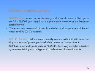 GEOLOGY OF THE STUDY AREA:
• SAWAR area: sawar metasedimentary rocks(marble,mica, schist, quartz
reef & silicified quartzite) from the proterozoic cover over the basement
gneissic rocks
• The sawar area comprised of marble and schist rock exposures with known
deposits of Pb-Zn-Cu minerals.
• MALPURA area: malpura area is mostly covered with soil with numerous
tiny exposures of granite gneiss which is present as basement rock.
• Sulphide mineral deposits such as Pb-Zn-Cu have very complex alteration
systems containing several types and combination of alteration suits.
19
 